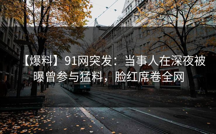 【爆料】91网突发：当事人在深夜被曝曾参与猛料，脸红席卷全网