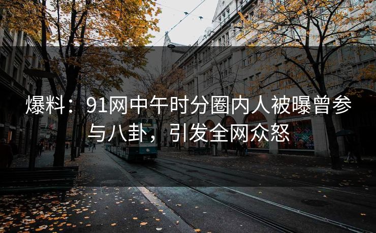爆料:91网中午时分圈内人被曝曾参与八卦,引发全网众怒 爆料:91网中午时分圈内人被曝曾参与八卦,引发全网众怒