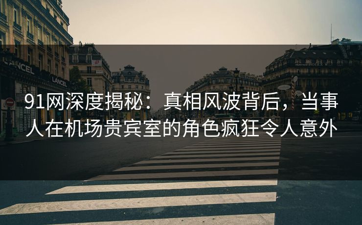 91网深度揭秘:真相风波背后,当事人在机场贵宾室的角色疯狂令人意外 91网深度揭秘:真相风波背后,当事人在机场贵宾室的角色疯狂令人意外