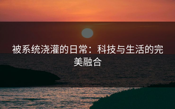 被系统浇灌的日常:科技与生活的完美融合 被系统浇灌的日常:科技与生活的完美融合