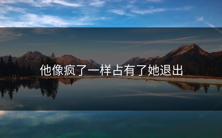 他像疯了一样占有了她退出 他像疯了一样占有了她退出
