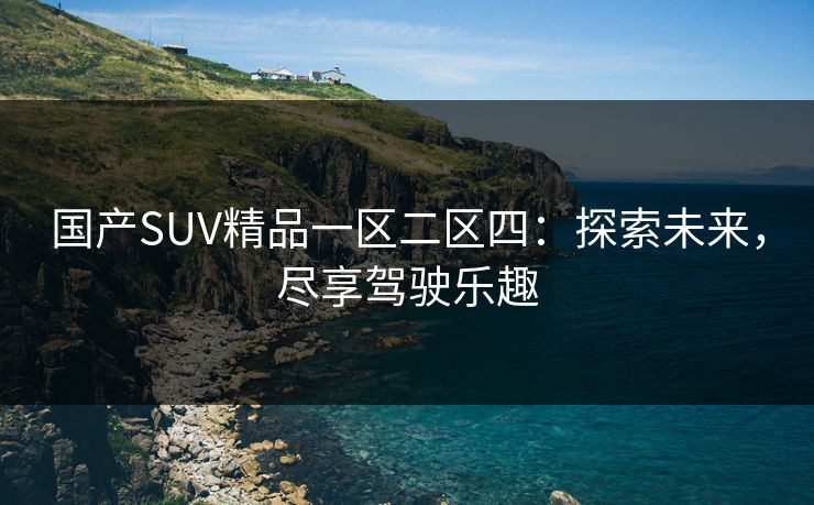 国产SUV精品一区二区四:探索未来,尽享驾驶乐趣 国产SUV精品一区二区四:探索未来,尽享驾驶乐趣