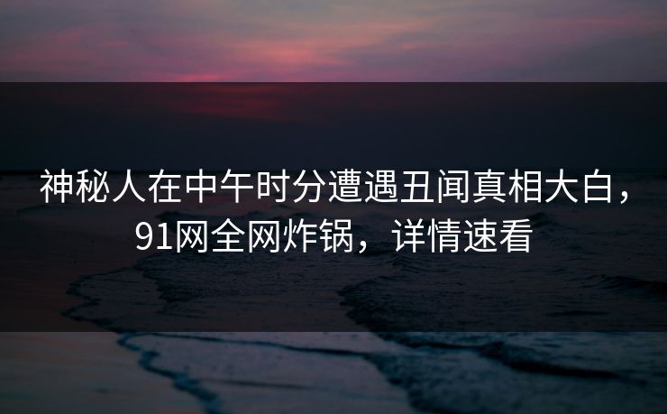 神秘人在中午时分遭遇丑闻真相大白,91网全网炸锅,详情速看 神秘人在中午时分遭遇丑闻真相大白,91网全网炸锅,详情速看