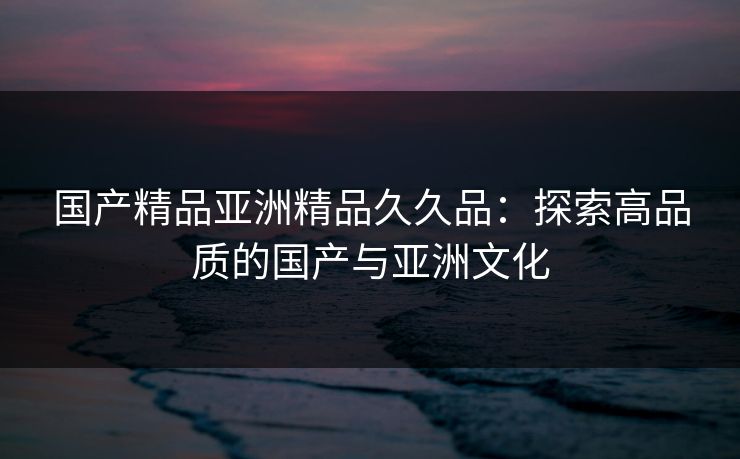 国产精品亚洲精品久久品:探索高品质的国产与亚洲文化 国产精品亚洲精品久久品:探索高品质的国产与亚洲文化