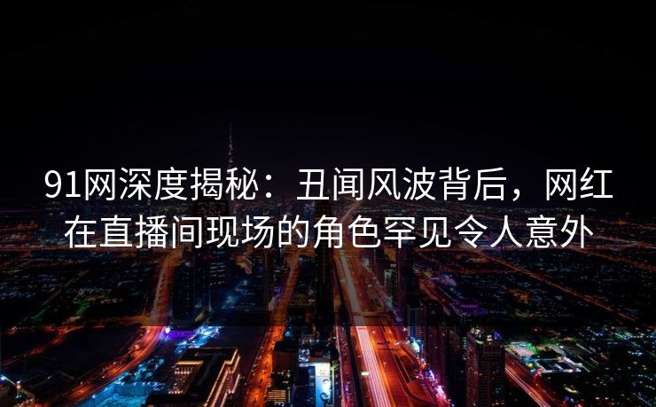 91网深度揭秘:丑闻风波背后,网红在直播间现场的角色罕见令人意外 91网深度揭秘:丑闻风波背后,网红在直播间现场的角色罕见令人意外