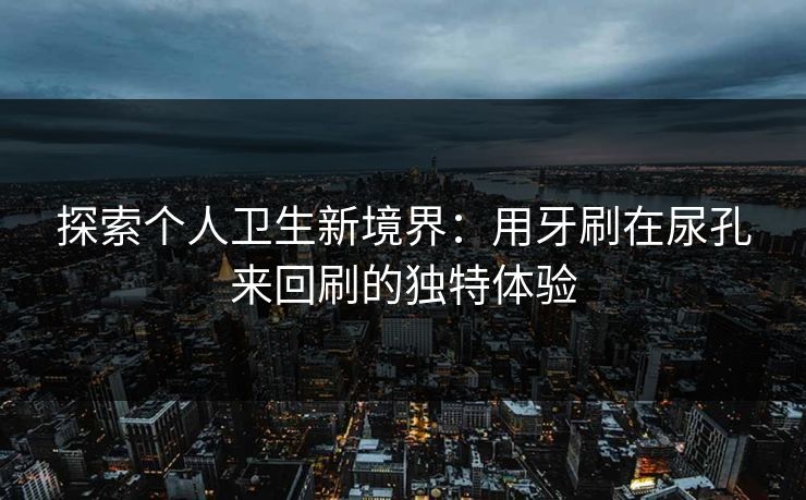探索个人卫生新境界：用牙刷在尿孔来回刷的独特体验