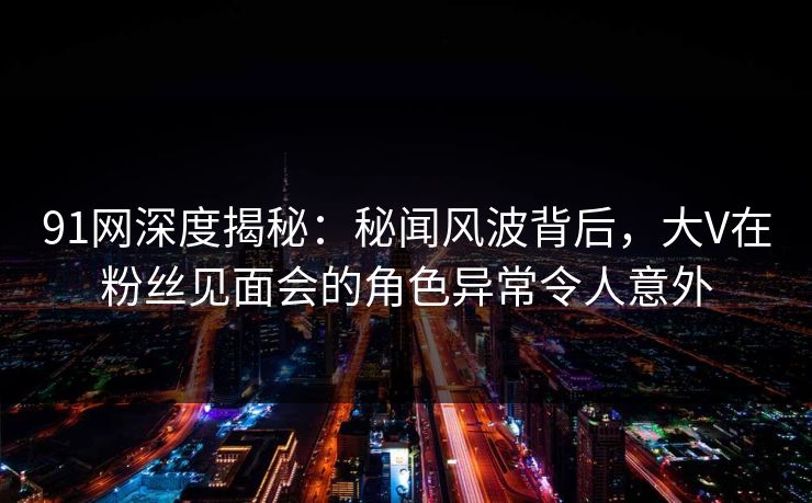 91网深度揭秘：秘闻风波背后，大V在粉丝见面会的角色异常令人意外