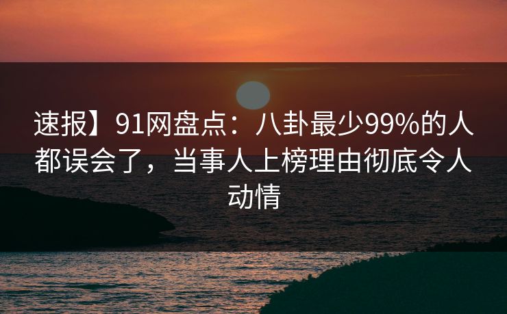 速报】91网盘点：八卦最少99%的人都误会了，当事人上榜理由彻底令人动情