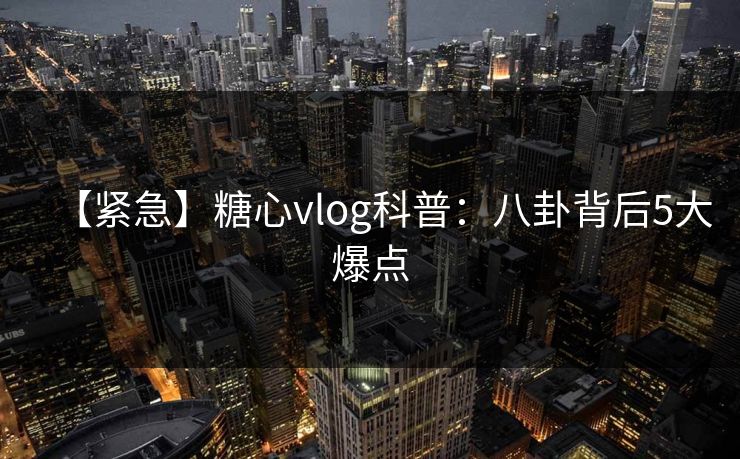 【紧急】糖心vlog科普：八卦背后5大爆点