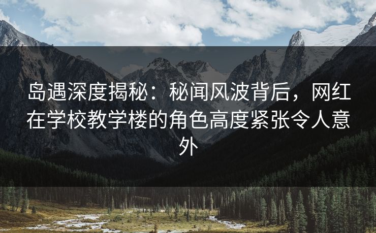 岛遇深度揭秘：秘闻风波背后，网红在学校教学楼的角色高度紧张令人意外
