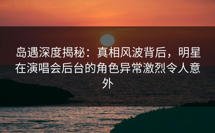 岛遇深度揭秘：真相风波背后，明星在演唱会后台的角色异常激烈令人意外