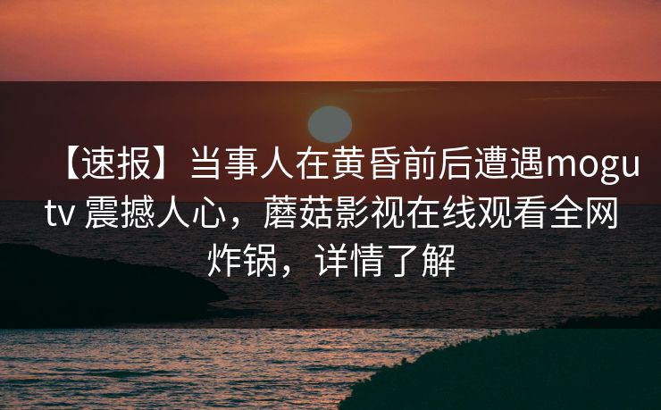 【速报】当事人在黄昏前后遭遇mogutv 震撼人心，蘑菇影视在线观看全网炸锅，详情了解