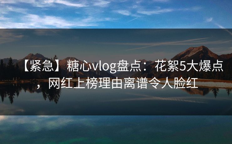 【紧急】糖心vlog盘点：花絮5大爆点，网红上榜理由离谱令人脸红