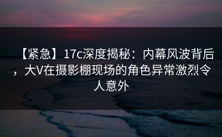【紧急】17c深度揭秘:内幕风波背后,大V在摄影棚现场的角色异常激烈令人意外 【紧急】17c深度揭秘:内幕风波背后,大V在摄影棚现场的角色异常激烈令人意外