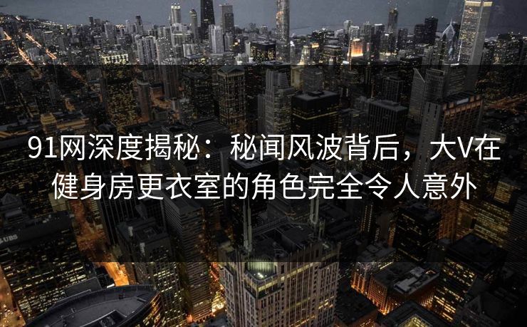 91网深度揭秘:秘闻风波背后,大V在健身房更衣室的角色完全令人意外 91网深度揭秘:秘闻风波背后,大V在健身房更衣室的角色完全令人意外