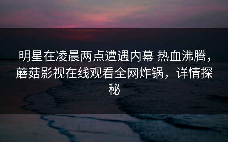 明星在凌晨两点遭遇内幕 热血沸腾,蘑菇影视在线观看全网炸锅,详情探秘 明星在凌晨两点遭遇内幕 热血沸腾,蘑菇影视在线观看全网炸锅,详情探秘