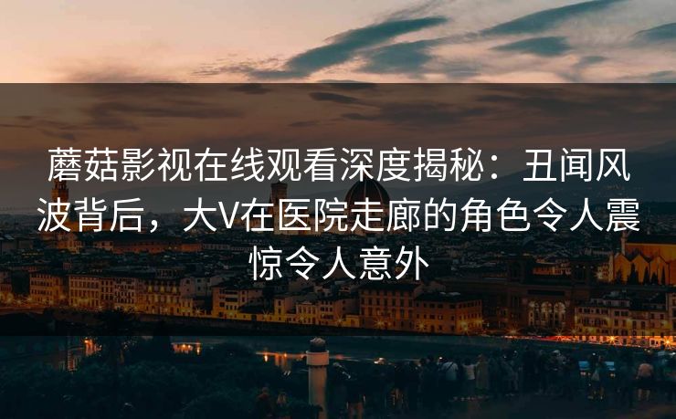蘑菇影视在线观看深度揭秘：丑闻风波背后，大V在医院走廊的角色令人震惊令人意外