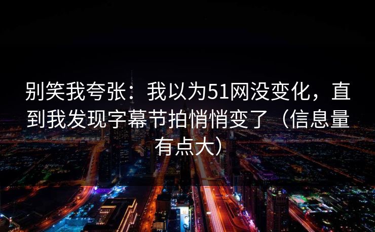 别笑我夸张：我以为51网没变化，直到我发现字幕节拍悄悄变了（信息量有点大）