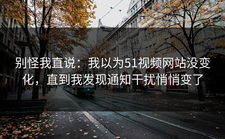 别怪我直说:我以为51视频网站没变化,直到我发现通知干扰悄悄变了 别怪我直说:我以为51视频网站没变化,直到我发现通知干扰悄悄变了