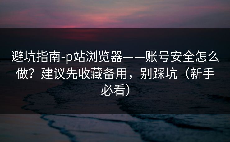 避坑指南-p站浏览器——账号安全怎么做？建议先收藏备用，别踩坑（新手必看）