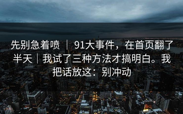 先别急着喷 ｜ 91大事件，在首页翻了半天｜我试了三种方法才搞明白。我把话放这：别冲动