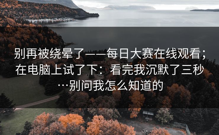 别再被绕晕了——每日大赛在线观看;在电脑上试了下:看完我沉默了三秒…别问我怎么知道的 别再被绕晕了——每日大赛在线观看;在电脑上试了下:看完我沉默了三秒…别问我怎么知道的