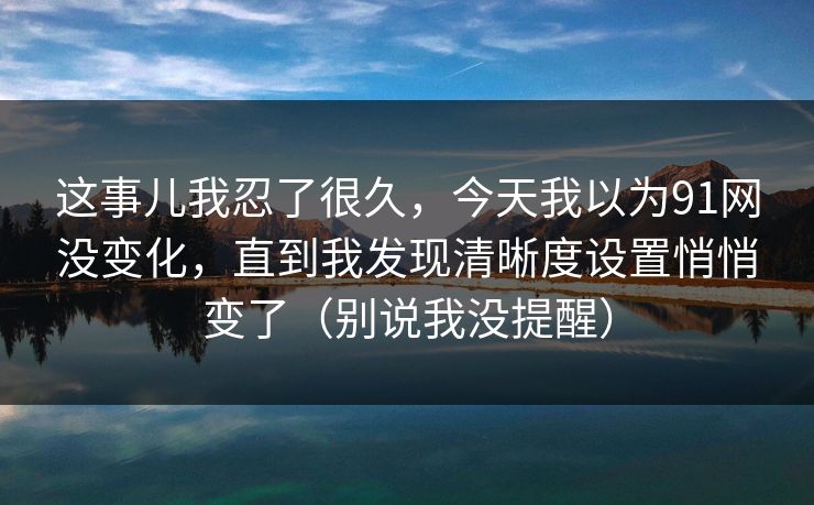 这事儿我忍了很久，今天我以为91网没变化，直到我发现清晰度设置悄悄变了（别说我没提醒）