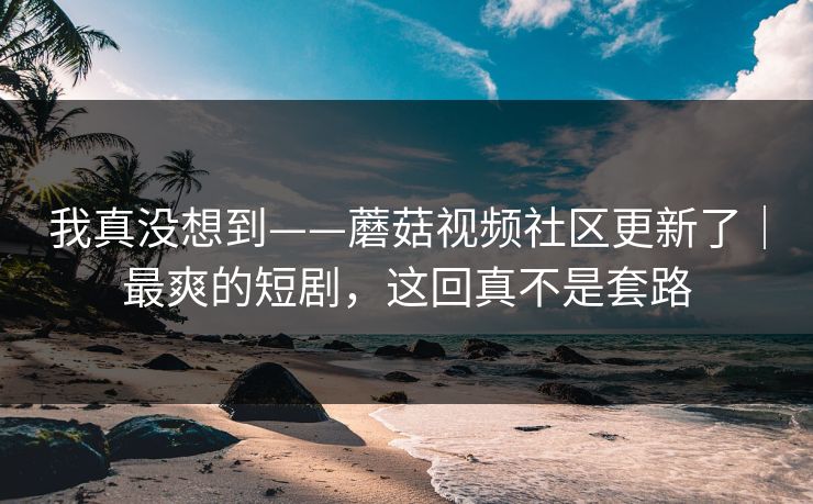 我真没想到——蘑菇视频社区更新了｜最爽的短剧，这回真不是套路