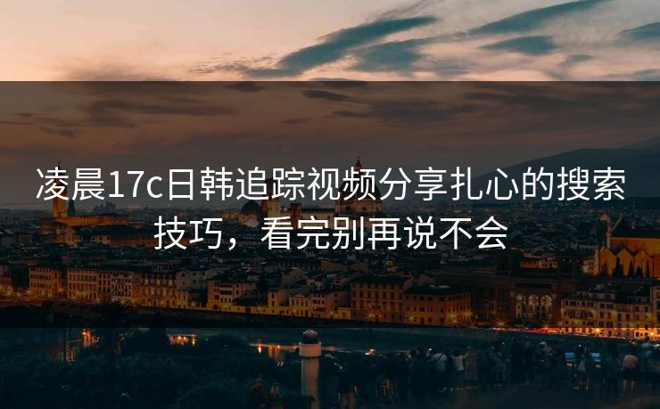 凌晨17c日韩追踪视频分享扎心的搜索技巧，看完别再说不会