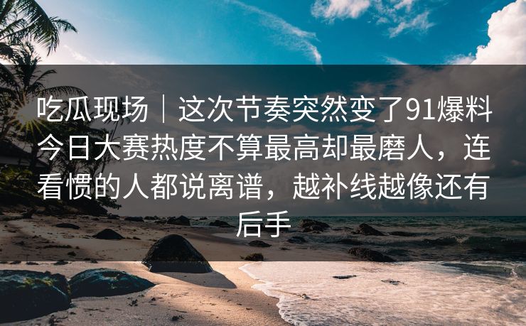 吃瓜现场｜这次节奏突然变了91爆料今日大赛热度不算最高却最磨人，连看惯的人都说离谱，越补线越像还有后手