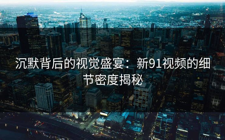沉默背后的视觉盛宴:新91视频的细节密度揭秘 沉默背后的视觉盛宴:新91视频的细节密度揭秘