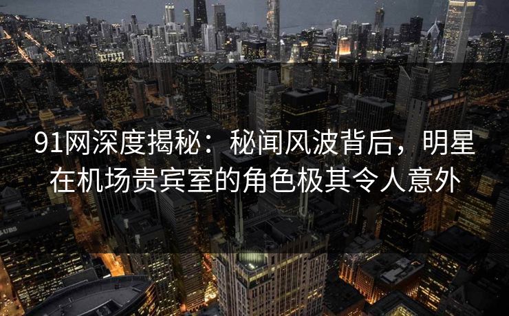 91网深度揭秘：秘闻风波背后，明星在机场贵宾室的角色极其令人意外
