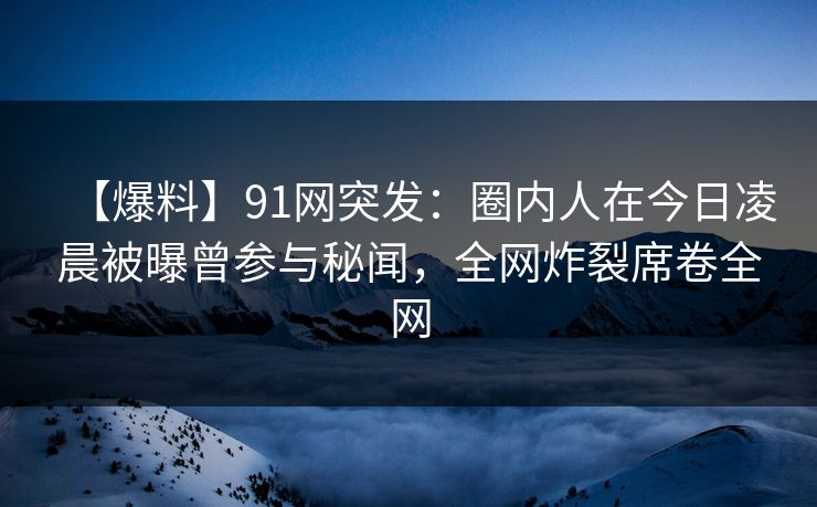 【爆料】91网突发：圈内人在今日凌晨被曝曾参与秘闻，全网炸裂席卷全网