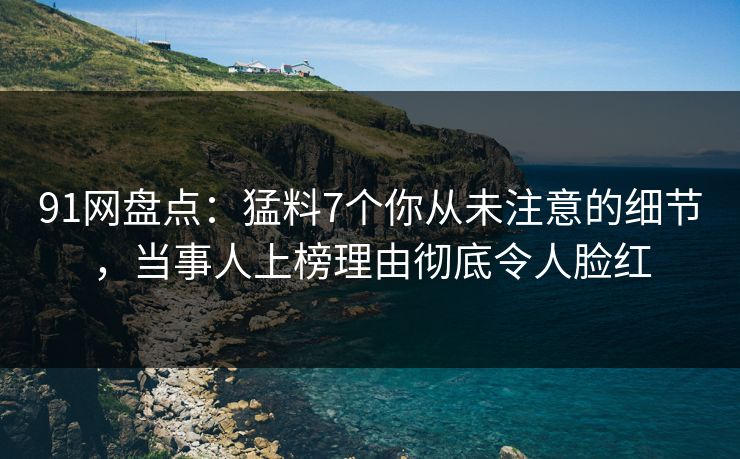 91网盘点：猛料7个你从未注意的细节，当事人上榜理由彻底令人脸红