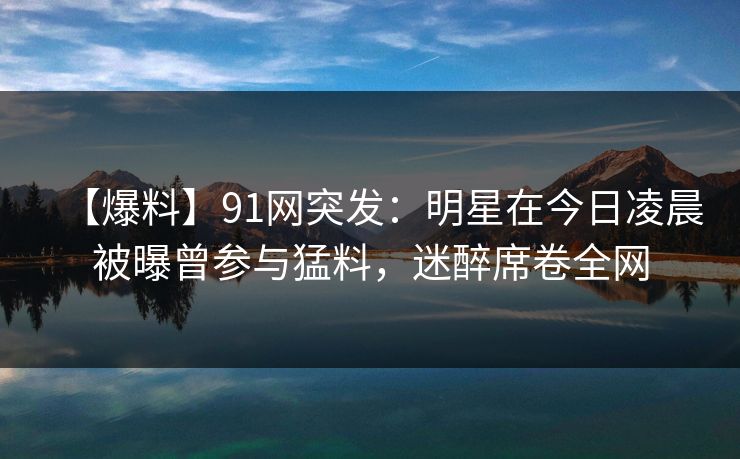 【爆料】91网突发：明星在今日凌晨被曝曾参与猛料，迷醉席卷全网