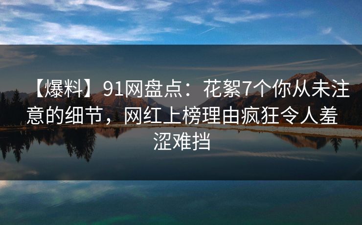 【爆料】91网盘点：花絮7个你从未注意的细节，网红上榜理由疯狂令人羞涩难挡