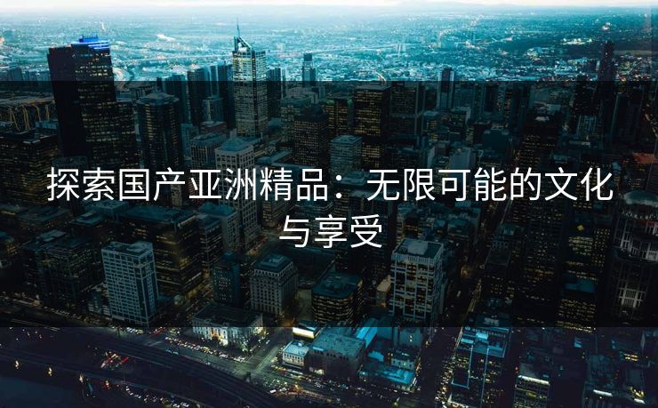 探索国产亚洲精品：无限可能的文化与享受