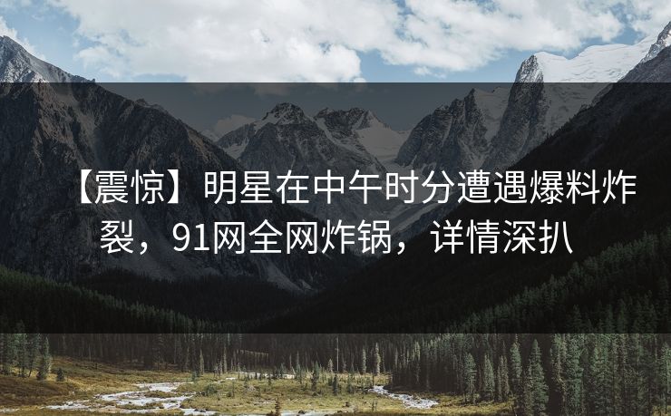 【震惊】明星在中午时分遭遇爆料炸裂，91网全网炸锅，详情深扒
