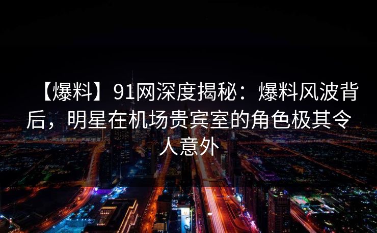【爆料】91网深度揭秘：爆料风波背后，明星在机场贵宾室的角色极其令人意外