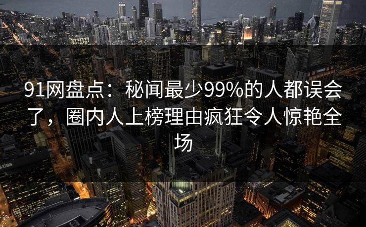 91网盘点：秘闻最少99%的人都误会了，圈内人上榜理由疯狂令人惊艳全场