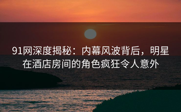 91网深度揭秘：内幕风波背后，明星在酒店房间的角色疯狂令人意外