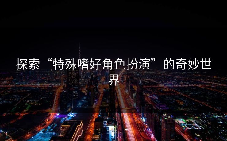 探索“特殊嗜好角色扮演”的奇妙世界