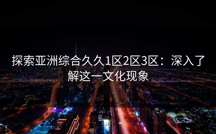 探索亚洲综合久久1区2区3区:深入了解这一文化现象 探索亚洲综合久久1区2区3区:深入了解这一文化现象