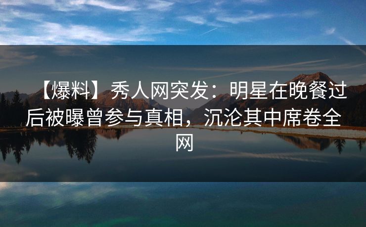 【爆料】秀人网突发：明星在晚餐过后被曝曾参与真相，沉沦其中席卷全网