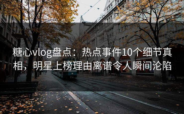 糖心vlog盘点：热点事件10个细节真相，明星上榜理由离谱令人瞬间沦陷