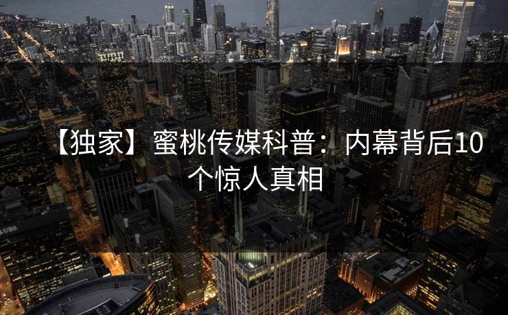 【独家】蜜桃传媒科普：内幕背后10个惊人真相