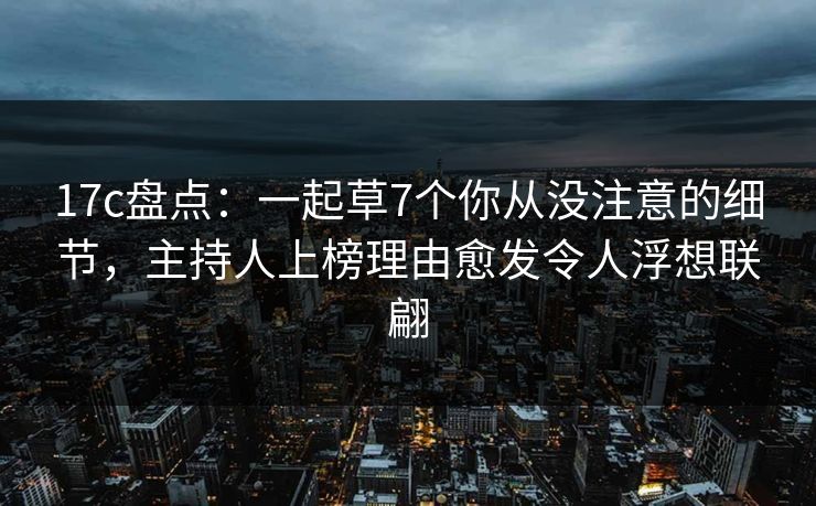17c盘点：一起草7个你从没注意的细节，主持人上榜理由愈发令人浮想联翩