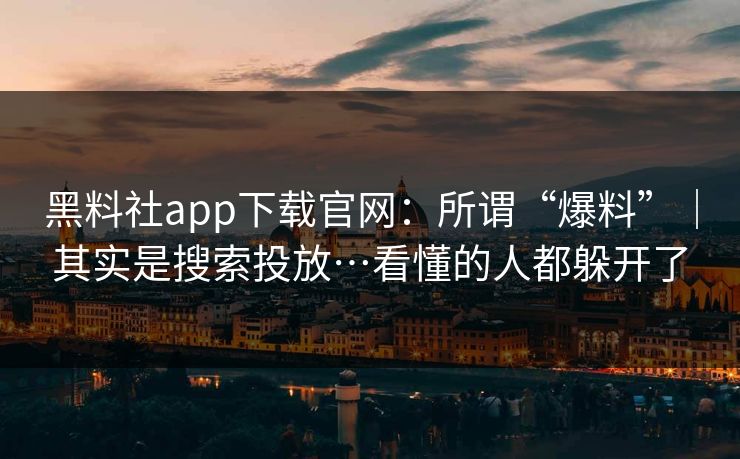 黑料社app下载官网：所谓“爆料”｜其实是搜索投放…看懂的人都躲开了