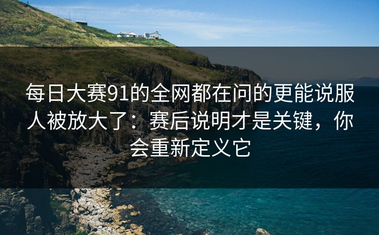 每日大赛91的全网都在问的更能说服人被放大了：赛后说明才是关键，你会重新定义它
